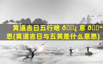 黄道吉日五行啥 🌿 意 🌺 思(黄道吉日与五黄是什么意思)